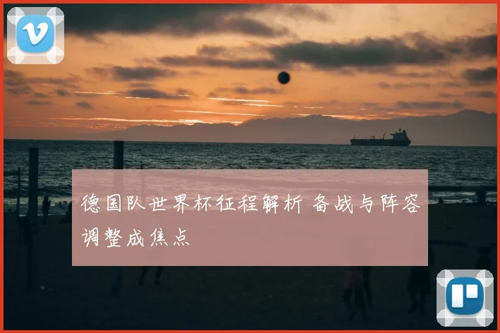 德国队世界杯征程解析 备战与阵容调整成焦点