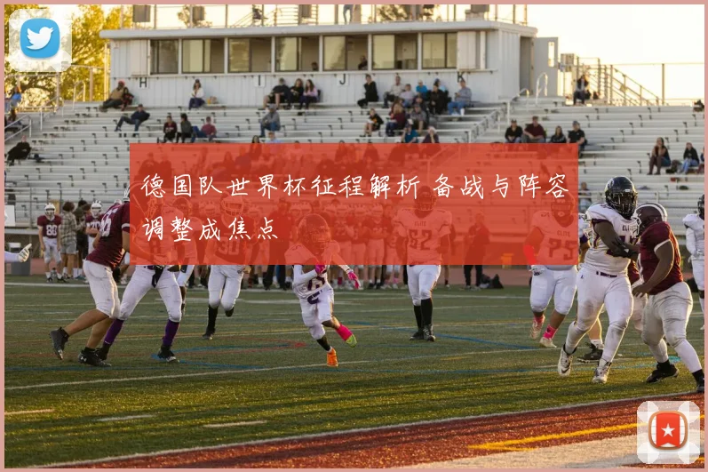 德国队世界杯征程解析 备战与阵容调整成焦点