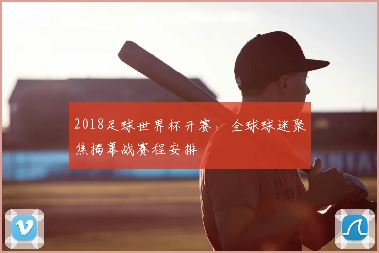 2018足球世界杯开赛，全球球迷聚焦揭幕战赛程安排