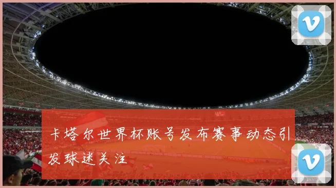 卡塔尔世界杯账号发布赛事动态引发球迷关注
